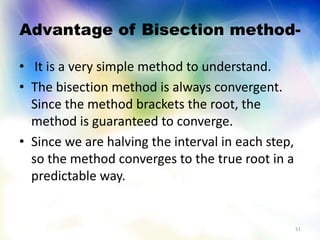 Advantage of Bisection method-
• It is a very simple method to understand.
• The bisection method is always convergent.
Since the method brackets the root, the
method is guaranteed to converge.
• Since we are halving the interval in each step,
so the method converges to the true root in a
predictable way.
51
 