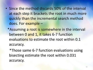• Since the method discards 50% of the interval
at each step it brackets the root in much more
quickly than the incremental search method
does. For example –
*Assuming a root is somewhere in the interval
between 0 and 1, it takes 6-7 function
evaluations to estimate the root within 0.1
accuracy.
*Those same 6-7 function evaluations using
bisecting estimate the root within 0.031
accuracy.
52
 