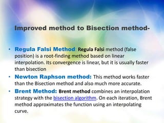 Improved method to Bisection method-
• Regula Falsi Method: Regula Falsi method (false
position) is a root-finding method based on linear
interpolation. Its convergence is linear, but it is usually faster
than bisection
• Newton Raphson method: This method works faster
than the Bisection method and also much more accurate.
• Brent Method: Brent method combines an interpolation
strategy with the bisection algorithm. On each iteration, Brent
method approximates the function using an interpolating
curve.
 