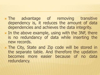  The advantage of removing transitive
dependency is, it reduces the amount of data
dependencies and achieves the data integrity.
 In the above example, using with the 3NF, there
is no redundancy of data while inserting the
new records.
 The City, State and Zip code will be stored in
the separate table. And therefore the updation
becomes more easier because of no data
redundancy.
 