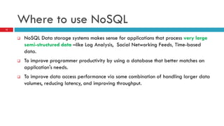 Where to use NoSQL
 NoSQL Data storage systems makes sense for applications that process very large
semi-structured data –like Log Analysis, Social Networking Feeds, Time-based
data.
 To improve programmer productivity by using a database that better matches an
application's needs.
 To improve data access performance via some combination of handling larger data
volumes, reducing latency, and improving throughput.
15
 