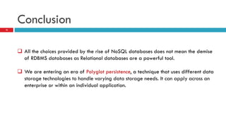 Conclusion
 All the choices provided by the rise of NoSQL databases does not mean the demise
of RDBMS databases as Relational databases are a powerful tool.
 We are entering an era of Polyglot persistence, a technique that uses different data
storage technologies to handle varying data storage needs. It can apply across an
enterprise or within an individual application.
16
 