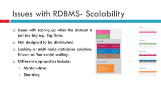 Issues with RDBMS- Scalability
 Issues with scaling up when the dataset is
just too big e.g. Big Data.
 Not designed to be distributed.
 Looking at multi-node database solutions.
Known as ‘horizontal scaling’.
 Different approaches include:
 Master-slave
 Sharding
3
 