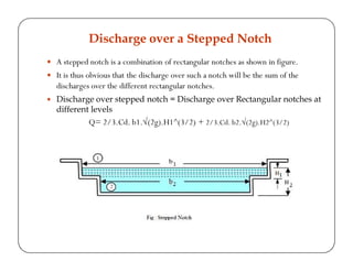 A stepped notch is a combination of rectangular notches as shown in figure.
It is thus obvious that the discharge over such a notch will be the sum of the
discharges over the different rectangular notches.
Discharge over stepped notch = Discharge over Rectangular notches at
different levels
Q= 2/3.Cd. b1.√(2g).H1^(3/2) + 2/3.Cd. b2.√(2g).H2^(3/2)
Discharge over a Stepped Notch
 