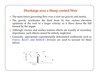 The main forces governing flow over a weir are gravity and inertia.
The gravity accelerates the fluid from its free surface elevation
upstream of the weir to a larger velocity as it flows down the hill
formed by the nappe.
Although viscous and surface tension effects are usually of secondary
importance, such effects cannot be entirely neglected.
Generally, appropriate experimentally determined coefficients such as
Francis, Bazin’s and Rehbock’s formulae are used to account for these
effects.
Discharge over a Sharp crested Weir
H
z
Q
Nappe
Weir plate
 