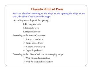 Weir are classified according to the shape of the opening the shape of the
crest, the effect of the sides on the nappe.
According to the shape of the opening:
1. Rectangular weir
2.Triangular weir
3.Trapezoidal weir
According to the shape of the crest:
1. Sharp-crested weir
2. Broad-crested weir
3. Narrow-crested weir
4. Ogee-shaped weir
According to the effect of sides on the emerging nappe:
1.Weir with end contraction
2.Weir without end contraction
Classification of Weir
 