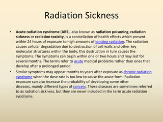 Radiation Sickness
• Acute radiation syndrome (ARS), also known as radiation poisoning, radiation
sickness or radiation toxicity, is a constellation of health effects which present
within 24 hours of exposure to high amounts of ionizing radiation. The radiation
causes cellular degradation due to destruction of cell walls and other key
molecular structures within the body; this destruction in turn causes the
symptoms. The symptoms can begin within one or two hours and may last for
several months. The terms refer to acute medical problems rather than ones that
develop after a prolonged period.
• Similar symptoms may appear months to years after exposure as chronic radiation
syndrome when the dose rate is too low to cause the acute form. Radiation
exposure can also increase the probability of developing some other
diseases, mainly different types of cancers. These diseases are sometimes referred
to as radiation sickness, but they are never included in the term acute radiation
syndrome.
 