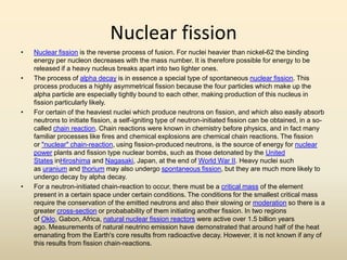 Nuclear fission
• Nuclear fission is the reverse process of fusion. For nuclei heavier than nickel-62 the binding
energy per nucleon decreases with the mass number. It is therefore possible for energy to be
released if a heavy nucleus breaks apart into two lighter ones.
• The process of alpha decay is in essence a special type of spontaneous nuclear fission. This
process produces a highly asymmetrical fission because the four particles which make up the
alpha particle are especially tightly bound to each other, making production of this nucleus in
fission particularly likely.
• For certain of the heaviest nuclei which produce neutrons on fission, and which also easily absorb
neutrons to initiate fission, a self-igniting type of neutron-initiated fission can be obtained, in a so-
called chain reaction. Chain reactions were known in chemistry before physics, and in fact many
familiar processes like fires and chemical explosions are chemical chain reactions. The fission
or "nuclear" chain-reaction, using fission-produced neutrons, is the source of energy for nuclear
power plants and fission type nuclear bombs, such as those detonated by the United
States inHiroshima and Nagasaki, Japan, at the end of World War II. Heavy nuclei such
as uranium and thorium may also undergo spontaneous fission, but they are much more likely to
undergo decay by alpha decay.
• For a neutron-initiated chain-reaction to occur, there must be a critical mass of the element
present in a certain space under certain conditions. The conditions for the smallest critical mass
require the conservation of the emitted neutrons and also their slowing or moderation so there is a
greater cross-section or probabability of them initiating another fission. In two regions
of Oklo, Gabon, Africa, natural nuclear fission reactors were active over 1.5 billion years
ago. Measurements of natural neutrino emission have demonstrated that around half of the heat
emanating from the Earth's core results from radioactive decay. However, it is not known if any of
this results from fission chain-reactions.
 