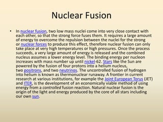 Nuclear Fusion
• In nuclear fusion, two low mass nuclei come into very close contact with
each other, so that the strong force fuses them. It requires a large amount
of energy to overcome the repulsion between the nuclei for the strong
or nuclear forces to produce this effect, therefore nuclear fusion can only
take place at very high temperatures or high pressures. Once the process
succeeds, a very large amount of energy is released and the combined
nucleus assumes a lower energy level. The binding energy per nucleon
increases with mass number up until nickel-62. Stars like the Sun are
powered by the fusion of four protons into a helium nucleus,
two positrons, and two neutrinos. The uncontrolled fusion of hydrogen
into helium is known as thermonuclear runaway. A frontier in current
research at various institutions, for example the Joint European Torus (JET)
and ITER, is the development of an economically viable method of using
energy from a controlled fusion reaction. Natural nuclear fusion is the
origin of the light and energy produced by the core of all stars including
our own sun.
 