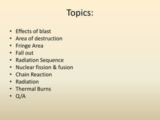 Topics:
• Effects of blast
• Area of destruction
• Fringe Area
• Fall out
• Radiation Sequence
• Nuclear fission & fusion
• Chain Reaction
• Radiation
• Thermal Burns
• Q/A
 