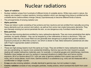 Nuclear radiations
• Types of radiation
• Nuclear radiation arises from hundreds of different kinds of unstable atoms. While many exist in nature, the
majority are created in nuclear reactions, Ionizing radiation which can damage living tissue is emitted as the
unstable atoms (radionuclides) change ('decay') spontaneously to become different kinds of atoms.
• The principal kinds of ionizing radiation are:
• Alpha particles
• These are helium nuclei consisting of two protons and two neutrons and are emitted from naturally-occurring
heavy elements such as uranium and radium, as well as from some man-made transuranic elements. They
are intensely ionizing but cannot penetrate the skin, so are dangerous only if emitted inside the body.
• Beta particles
• These are fast-moving electrons emitted by many radioactive elements. They are more penetrating than alpha
particles, but easily shielded – they can be stopped by a few millimetres of wood or aluminium. They can
penetrate a little way into human flesh but are generally less dangerous to people than gamma radiation.
Exposure produces an effect like sunburn, but which is slower to heal. Beta-radioactive substances are also
safe if kept in appropriate sealed containers.
• Gamma rays
• These are high-energy beams much the same as X-rays. They are emitted in many radioactive decays and
are very penetrating, so require more substantial shielding. Gamma rays are the main hazard to people
dealing with sealed radioactive materials used, for example, in industrial gauges and radiotherapy machines.
Radiation dose badges are worn by workers in exposed situations to detect them and hence monitor
exposure. All of us receive about 0.5-1 mSv per year of gamma radiation from cosmic rays and from
rocks, and in some places, much more. Gamma activity in a substance (e.g. rock) can be measured with a
scintillometer or Geiger counter.
• X-rays are also ionizing radiation, virtually identical to gamma rays, but not nuclear in origin.
• Cosmic radiation consists of very energetic particles, mostly protons, which bombard the Earth from outer
 
