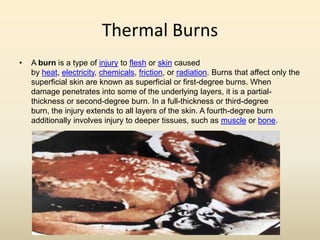 Thermal Burns
• A burn is a type of injury to flesh or skin caused
by heat, electricity, chemicals, friction, or radiation. Burns that affect only the
superficial skin are known as superficial or first-degree burns. When
damage penetrates into some of the underlying layers, it is a partial-
thickness or second-degree burn. In a full-thickness or third-degree
burn, the injury extends to all layers of the skin. A fourth-degree burn
additionally involves injury to deeper tissues, such as muscle or bone.
 