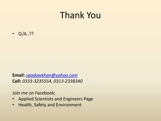 Thank You
• Q/A..??
Email: saadawkhan@yahoo.com
Cell: 0333-3235554, 0313-2338340
Join me on Facebook;
• Applied Scientists and Engineers Page
• Health, Safety and Environment
 