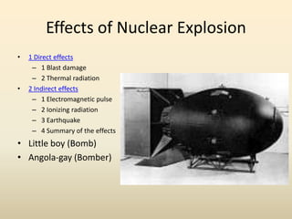 Effects of Nuclear Explosion
• 1 Direct effects
– 1 Blast damage
– 2 Thermal radiation
• 2 Indirect effects
– 1 Electromagnetic pulse
– 2 Ionizing radiation
– 3 Earthquake
– 4 Summary of the effects
• Little boy (Bomb)
• Angola-gay (Bomber)
 