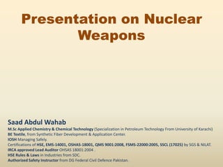 Presentation on Nuclear
Weapons
Saad Abdul Wahab
M.Sc Applied Chemistry & Chemical Technology (Specialization in Petroleum Technology From University of Karachi)
BE Textile, from Synthetic Fiber Development & Application Center.
IOSH Managing Safely.
Certifications of HSE, EMS-14001, OSHAS-18001, QMS 9001:2008, FSMS-22000:2005, SSCL (17025) by SGS & NILAT.
IRCA approved Lead Auditor OHSAS 18001:2004 .
HSE Rules & Laws in Industries from SDC.
Authorized Safety Instructor from DG Federal Civil Defence Pakistan.
 