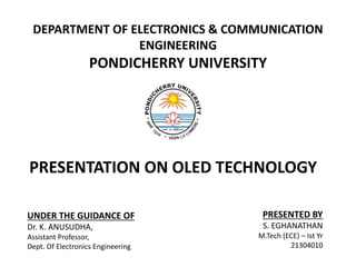 DEPARTMENT OF ELECTRONICS & COMMUNICATION
ENGINEERING
PONDICHERRY UNIVERSITY
PRESENTATION ON OLED TECHNOLOGY
UNDER THE GUIDANCE OF
Dr. K. ANUSUDHA,
Assistant Professor,
Dept. Of Electronics Engineering
PRESENTED BY
S. EGHANATHAN
M.Tech (ECE) – Ist Yr
21304010
 