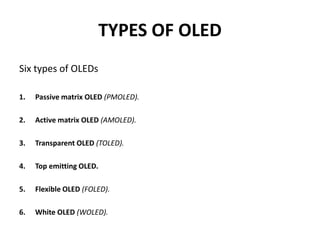 TYPES OF OLED
Six types of OLEDs
1. Passive matrix OLED (PMOLED).
2. Active matrix OLED (AMOLED).
3. Transparent OLED (TOLED).
4. Top emitting OLED.
5. Flexible OLED (FOLED).
6. White OLED (WOLED).
 
