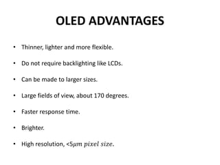OLED ADVANTAGES
• Thinner, lighter and more flexible.
• Do not require backlighting like LCDs.
• Can be made to larger sizes.
• Large fields of view, about 170 degrees.
• Faster response time.
• Brighter.
• High resolution, <5𝜇𝑚 𝑝𝑖𝑥𝑒𝑙 𝑠𝑖𝑧𝑒.
 