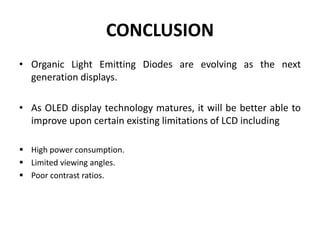 CONCLUSION
• Organic Light Emitting Diodes are evolving as the next
generation displays.
• As OLED display technology matures, it will be better able to
improve upon certain existing limitations of LCD including
 High power consumption.
 Limited viewing angles.
 Poor contrast ratios.
 