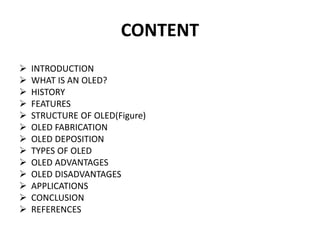 CONTENT
 INTRODUCTION
 WHAT IS AN OLED?
 HISTORY
 FEATURES
 STRUCTURE OF OLED(Figure)
 OLED FABRICATION
 OLED DEPOSITION
 TYPES OF OLED
 OLED ADVANTAGES
 OLED DISADVANTAGES
 APPLICATIONS
 CONCLUSION
 REFERENCES
 