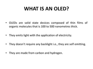 WHAT IS AN OLED?
• OLEDs are solid state devices composed of thin films of
organic molecules that is 100 to 500 nanometres thick.
• They emits light with the application of electricity.
• They doesn’t require any backlight i.e., they are self emitting.
• They are made from carbon and hydrogen.
 