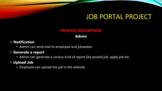 JOB PORTAL PROJECT
PROCESS DESCRIPTION
Admin
• Notification
• Admin can send mail to employee and jobseeker.
• Generate a report
• Admin can generate a various kind of report like posted job, apply job etc.
• Upload Job
• Employee can upload the job in the website.
 