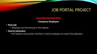 JOB PORTAL PROJECT
PROCESS DESCRIPTION
Company Employee
• Post job
• Employee can Post the job in the website.
• Search jobseeker
• This website will provide a facilities in which employee can search the jobseeker.
 