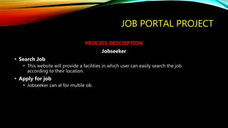 JOB PORTAL PROJECT
PROCESS DESCRIPTION
Jobseeker
• Search Job
• This website will provide a facilities in which user can easily search the job
according to their location.
• Apply for job
• Jobseeker can al for multile ob.
 