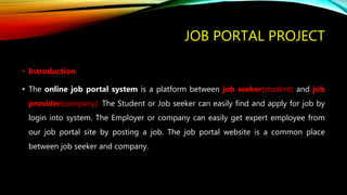 JOB PORTAL PROJECT
• Introduction
• The online job portal system is a platform between job seeker(student) and job
provider(company). The Student or Job seeker can easily find and apply for job by
login into system. The Employer or company can easily get expert employee from
our job portal site by posting a job. The job portal website is a common place
between job seeker and company.
 