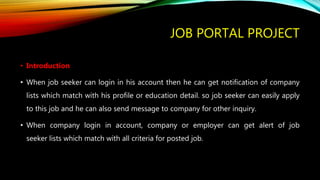 JOB PORTAL PROJECT
• Introduction
• When job seeker can login in his account then he can get notification of company
lists which match with his profile or education detail. so job seeker can easily apply
to this job and he can also send message to company for other inquiry.
• When company login in account, company or employer can get alert of job
seeker lists which match with all criteria for posted job.
 