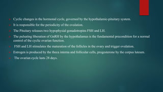  Cyclic changes in the hormonal cycle, governed by the hypothalamic-pituitary system.
 It is responsible for the periodicity of the ovulation.
 The Pituitary releases two hypophysial gonadotropins FSH and LH.
 The pulsating liberation of GnRH by the hypothalamus is the fundamental precondition for a normal
control of the cyclic ovarian function.
 FSH and LH stimulates the maturation of the follicles in the ovary and trigger ovulation.
 Estrogen is produced by the theca interna and follicular cells, progesterone by the corpus luteum.
 The ovarian cycle lasts 28 days.
 