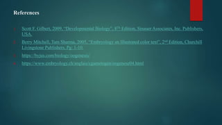 References
1. Scott F. Gilbert, 2009, “Developmental Biology”, 8Th Edition, Sinauer Associates, Inc. Publishers,
USA.
2. Berry Mitchell, Tam Sharma, 2005, “Embryology an Illustrated color text”, 2nd Edition, Churchill
Livingstone Publishers, Pg: 1-10.
3. https://byjus.com/biology/oogenesis/
4. https://www.embryology.ch/anglais/cgametogen/oogenese04.html
 