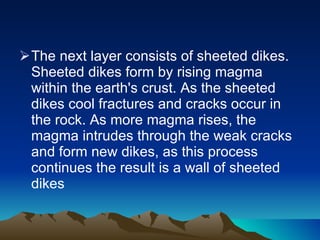 The next layer consists of sheeted dikes. Sheeted dikes form by rising magma within the earth's crust. As the sheeted dikes cool fractures and cracks occur in the rock. As more magma rises, the magma intrudes through the weak cracks and form new dikes, as this process continues the result is a wall of sheeted dikes  