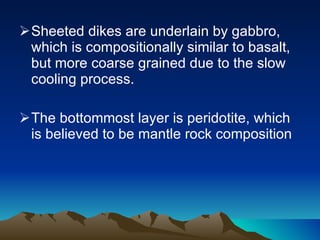 Sheeted dikes are underlain by gabbro, which is compositionally similar to basalt, but more coarse grained due to the slow cooling process.  The bottommost layer is peridotite, which is believed to be mantle rock composition 