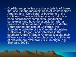 Cordilleran ophiolites are characteristic of those that occur in the mountain belts of western North America (the "Cordillera" or backbone of the continent). These ophiolites sit on subduction zone accretionary complexes (subduction complexes) and have no association with a passive continental margin. These include the Coast Range ophiolite of California, the Josephine ophiolite of the Klamath Mountains (California, Oregon), and ophiolites in the southern Andes of South America. Despite their differences in mode of emplacement, both types of ophiolite are exclusively SSZ in origin (e.g., Shervais, 2001). 