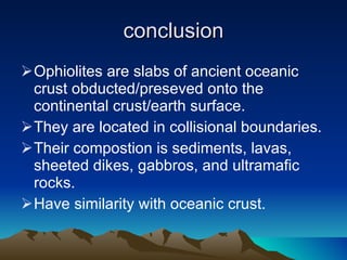 conclusion Ophiolites are slabs of ancient oceanic crust obducted/preseved onto the continental crust/earth surface. They are located in collisional boundaries. Their compostion is sediments, lavas, sheeted dikes, gabbros, and ultramafic rocks. Have similarity with oceanic crust. 