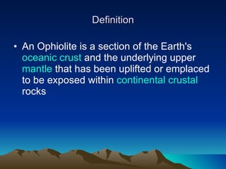 Definition An Ophiolite is a section of the Earth's  oceanic crust  and the underlying upper  mantle  that has been uplifted or emplaced to be exposed within  continental crustal  rocks  