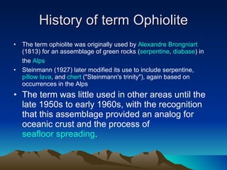 History of term Ophiolite The term ophiolite was originally used by  Alexandre Brongniart  (1813) for an assemblage of green rocks ( serpentine ,  diabase ) in the  Alps   Steinmann (1927) later modified its use to include serpentine,  pillow lava , and  chert  ("Steinmann's trinity"), again based on occurrences in the Alps The term was little used in other areas until the late 1950s to early 1960s, with the recognition that this assemblage provided an analog for oceanic crust and the process of  seafloor spreading .  