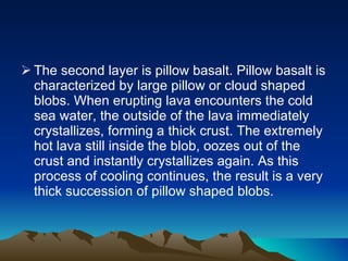 The second layer is pillow basalt. Pillow basalt is characterized by large pillow or cloud shaped blobs. When erupting lava encounters the cold sea water, the outside of the lava immediately crystallizes, forming a thick crust. The extremely hot lava still inside the blob, oozes out of the crust and instantly crystallizes again. As this process of cooling continues, the result is a very thick succession of pillow shaped blobs.  