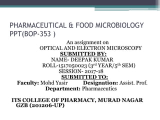 PHARMACEUTICAL & FOOD MICROBIOLOGY
PPT(BOP-353 )
An assignment on
OPTICAL AND ELECTRON MICROSCOPY
SUBMITTED BY:
NAME- DEEPAK KUMAR
ROLL-1517050023 (3rd YEAR/5th SEM)
SESSION- 2017-18
SUBMITTED TO:
Faculty: Mohd Yasir Designation: Assist. Prof.
Department: Pharmaceutics
ITS COLLEGE OF PHARMACY, MURAD NAGAR
GZB (201206-UP)
 