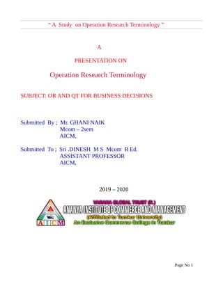 “ A Study on Operation Research Terminology ”
A
PRESENTATION ON
Operation Research Terminology
SUBJECT: OR AND QT FOR BUSINESS DECISIONS
Submitted By ; Mr. GHANI NAIK
Mcom – 2sem
AICM,
Submitted To ; Sri .DINESH M S Mcom B Ed.
ASSISTANT PROFESSOR
AICM,
2019 – 2020
Page No 1
 