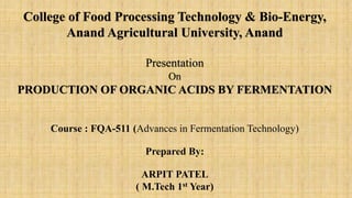 College of Food Processing Technology & Bio-Energy,
Anand Agricultural University, Anand
Presentation
On
PRODUCTION OF ORGANIC ACIDS BY FERMENTATION
Course : FQA-511 (Advances in Fermentation Technology)
Prepared By:
ARPIT PATEL
( M.Tech 1st Year)
 