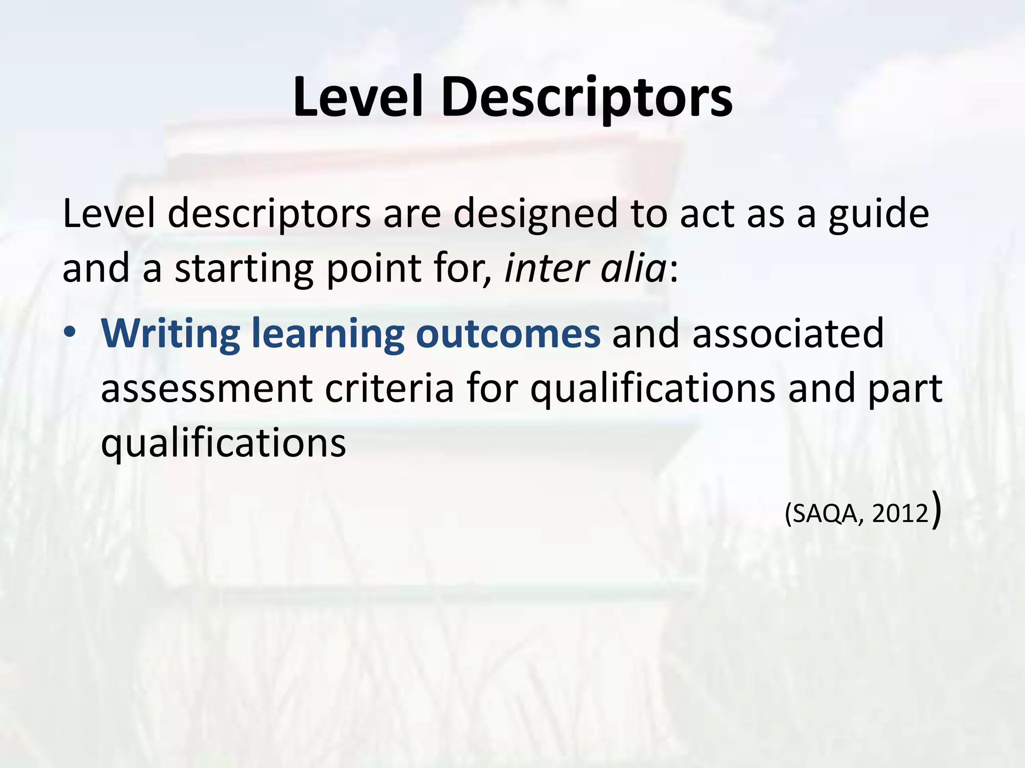 Level Descriptors
Level descriptors are designed to act as a guide
and a starting point for, inter alia:
• Writing learning outcomes and associated
assessment criteria for qualifications and part
qualifications
(SAQA, 2012)
 