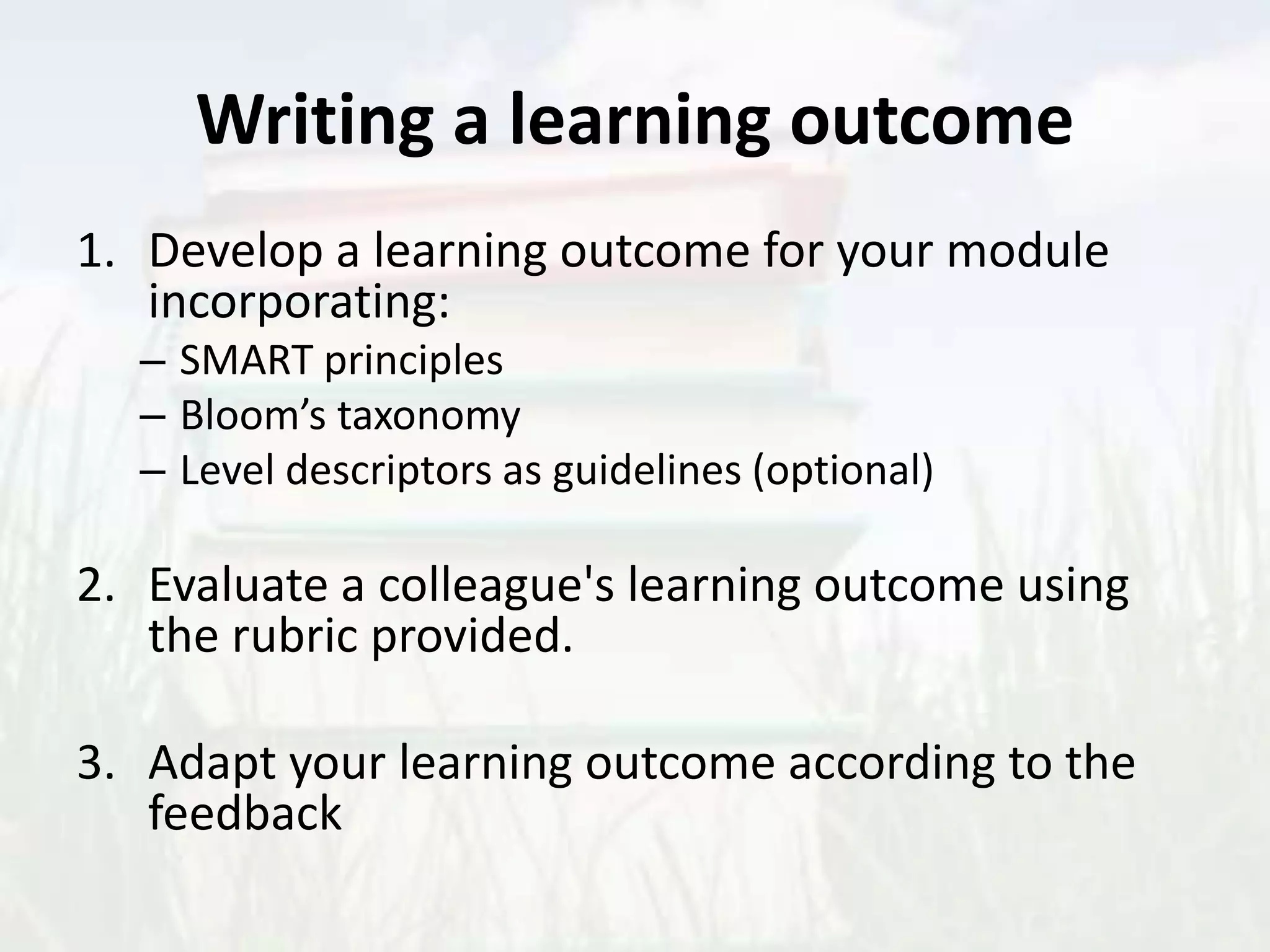 Writing a learning outcome
1. Develop a learning outcome for your module
incorporating:
– SMART principles
– Bloom’s taxonomy
– Level descriptors as guidelines (optional)
2. Evaluate a colleague's learning outcome using
the rubric provided.
3. Adapt your learning outcome according to the
feedback
 