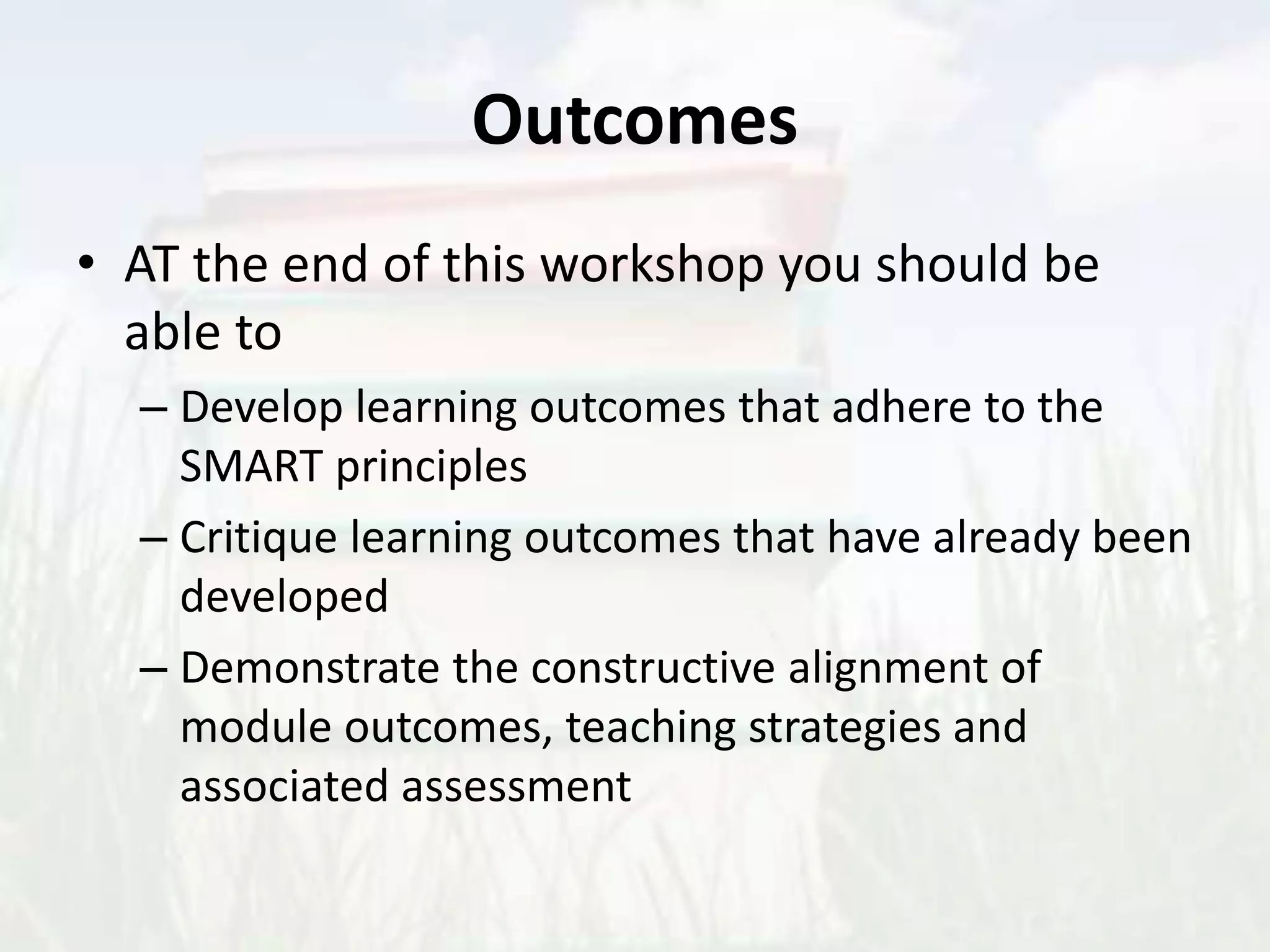 Outcomes
• AT the end of this workshop you should be
able to
– Develop learning outcomes that adhere to the
SMART principles
– Critique learning outcomes that have already been
developed
– Demonstrate the constructive alignment of
module outcomes, teaching strategies and
associated assessment
 