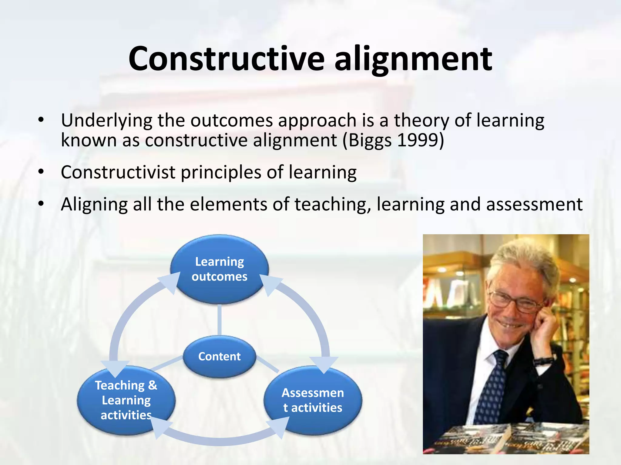 Constructive alignment
• Underlying the outcomes approach is a theory of learning
known as constructive alignment (Biggs 1999)
• Constructivist principles of learning
• Aligning all the elements of teaching, learning and assessment
Content
Learning
outcomes
Teaching &
Learning
activities
Assessmen
t activities
 