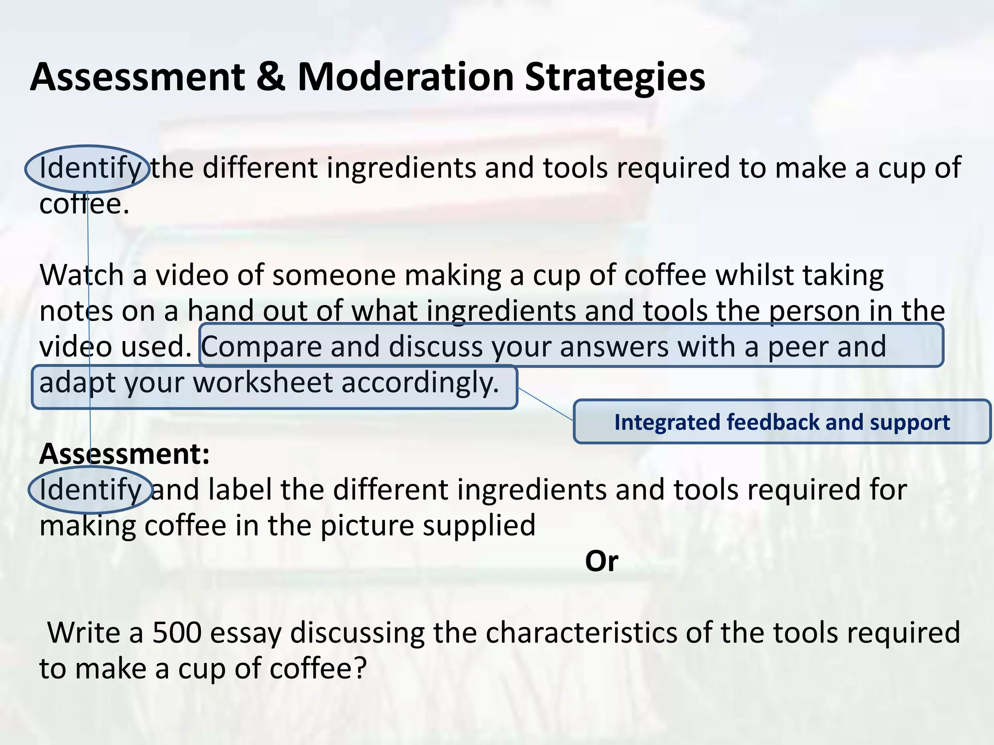 Identify the different ingredients and tools required to make a cup of
coffee.
Watch a video of someone making a cup of coffee whilst taking
notes on a hand out of what ingredients and tools the person in the
video used. Compare and discuss your answers with a peer and
adapt your worksheet accordingly.
Assessment:
Identify and label the different ingredients and tools required for
making coffee in the picture supplied
Or
Write a 500 essay discussing the characteristics of the tools required
to make a cup of coffee?
Assessment & Moderation Strategies
Integrated feedback and support
 