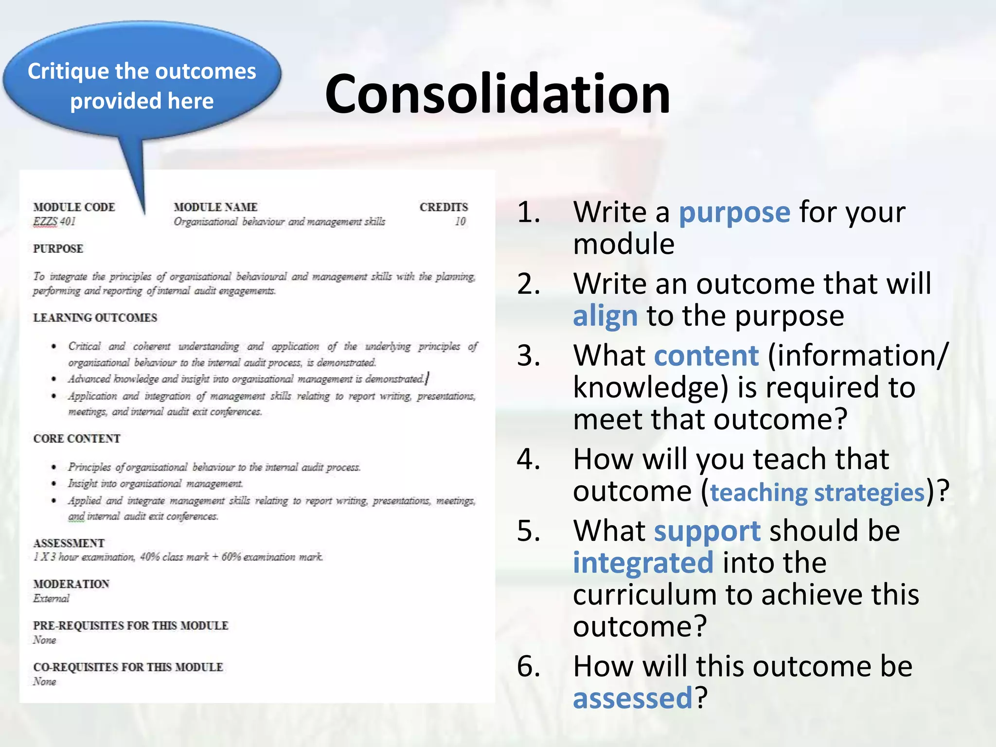 Consolidation
1. Write a purpose for your
module
2. Write an outcome that will
align to the purpose
3. What content (information/
knowledge) is required to
meet that outcome?
4. How will you teach that
outcome (teaching strategies)?
5. What support should be
integrated into the
curriculum to achieve this
outcome?
6. How will this outcome be
assessed?
Critique the outcomes
provided here
 