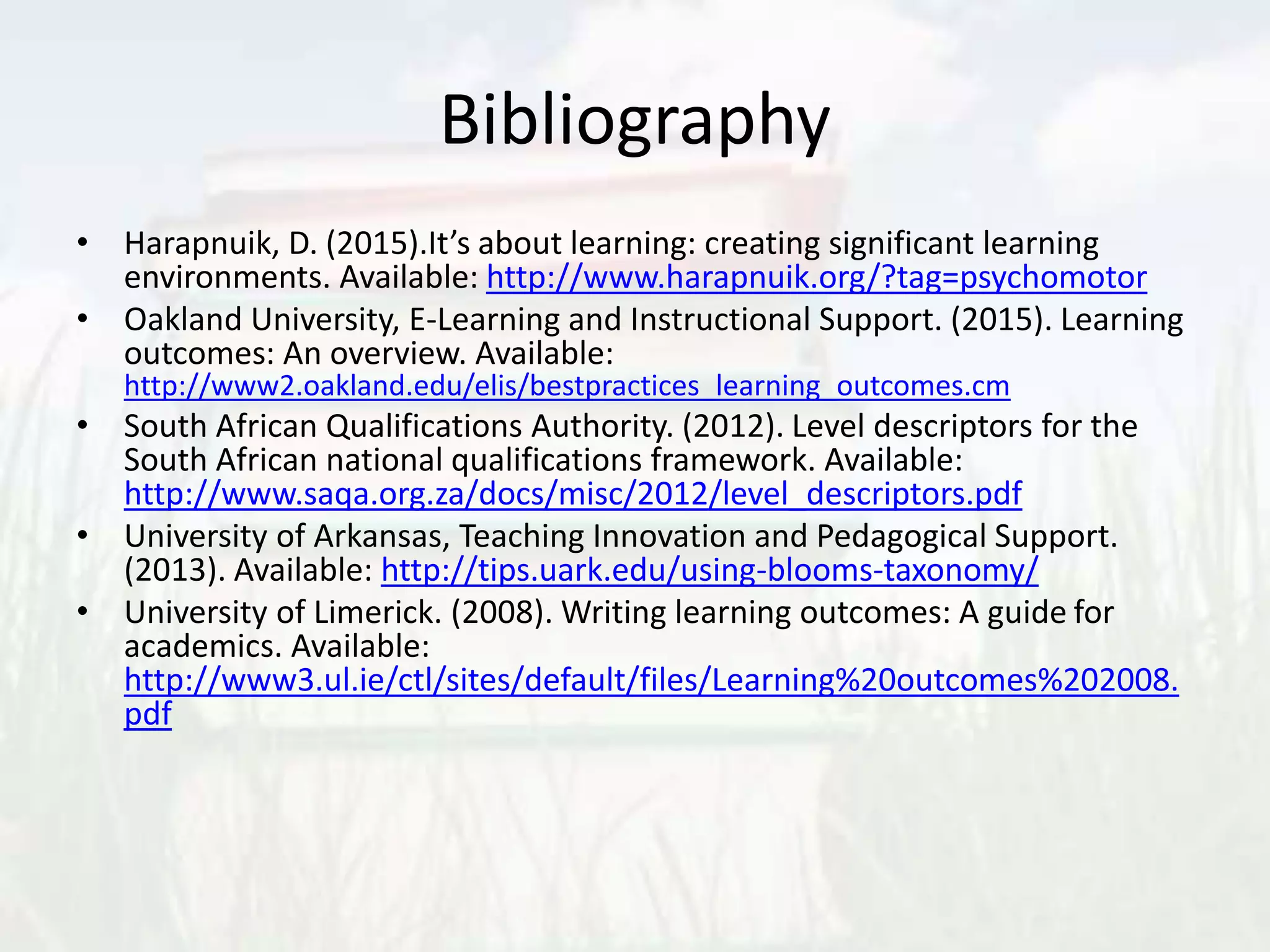 Bibliography
• Harapnuik, D. (2015).It’s about learning: creating significant learning
environments. Available: http://www.harapnuik.org/?tag=psychomotor
• Oakland University, E-Learning and Instructional Support. (2015). Learning
outcomes: An overview. Available:
http://www2.oakland.edu/elis/bestpractices_learning_outcomes.cm
• South African Qualifications Authority. (2012). Level descriptors for the
South African national qualifications framework. Available:
http://www.saqa.org.za/docs/misc/2012/level_descriptors.pdf
• University of Arkansas, Teaching Innovation and Pedagogical Support.
(2013). Available: http://tips.uark.edu/using-blooms-taxonomy/
• University of Limerick. (2008). Writing learning outcomes: A guide for
academics. Available:
http://www3.ul.ie/ctl/sites/default/files/Learning%20outcomes%202008.
pdf
 