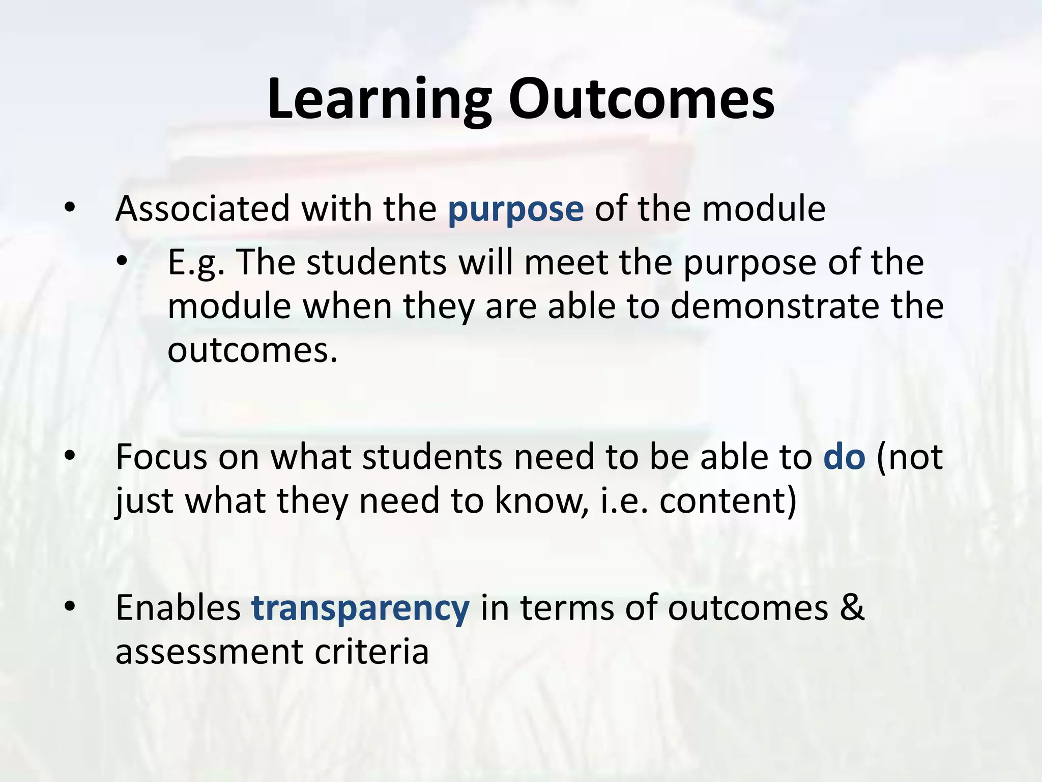 Learning Outcomes
• Associated with the purpose of the module
• E.g. The students will meet the purpose of the
module when they are able to demonstrate the
outcomes.
• Focus on what students need to be able to do (not
just what they need to know, i.e. content)
• Enables transparency in terms of outcomes &
assessment criteria
 